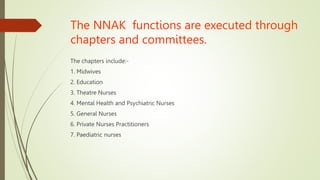 The NNAK functions are executed through
chapters and committees.
The chapters include:-
1. Midwives
2. Education
3. Theatre Nurses
4. Mental Health and Psychiatric Nurses
5. General Nurses
6. Private Nurses Practitioners
7. Paediatric nurses
 