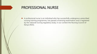 PROFESSIONAL NURSE
 A professional nurse is an individual who has successfully undergone a prescribed
nursing training programme, has passed a licensing examination and is registered
by the national nursing regulatory body, in our context the Nursing Council of
Kenya (NCK).
 