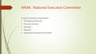 NNAK National Executive Committee
A Large committee comprising the
 The National Chairman,
 Two vice chairmen
 Secretary
 Treasurer
 Organising secretary and the Editor.
 