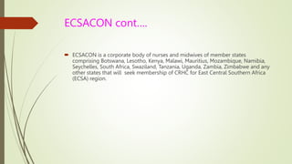 ECSACON cont….
 ECSACON is a corporate body of nurses and midwives of member states
comprising Botswana, Lesotho, Kenya, Malawi, Mauritius, Mozambique, Namibia,
Seychelles, South Africa, Swaziland, Tanzania, Uganda, Zambia, Zimbabwe and any
other states that will seek membership of CRHC for East Central Southern Africa
(ECSA) region.
 