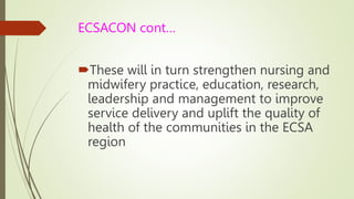 ECSACON cont…
These will in turn strengthen nursing and
midwifery practice, education, research,
leadership and management to improve
service delivery and uplift the quality of
health of the communities in the ECSA
region
 