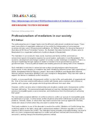 https://dailyasianage.com/news/155235/professionalism-of-mediators-in-our-society
EDEN BUILDING TO STOCK EXCHANGE
Published: 23 December 2018
Professionalism of mediators in our society
M S Siddiqui
The political parties are in logger heads over the different political and constitutional issues. There
were many efforts of negotiated settlement of the conflict by Ambassadors of some western
countries and also some UN sponsored meditations. Sir Ninihan Stphen, Ex-Governor General of
Australia and Mr Oscar Fernandez-Taranco, the Assistant Secretary General of UN also came to
Bangladesh for a negotiated settlement of political dispute in Bangladesh.
The mediation in our society for many social, business and family conflicts are known as
compromise (aposh mimangsha) organize by social leaders, particularly in rural Bangladesh. The
economic development and change is pattern of society is under challenge in mediation. There is a
change in leadership through replace of leader to member of local government as per local
government laws. The local political leaders and wealthy persons are taking helm of the mediation.
Such mediation is voluntary in nature but now-a-days corrupt practices make the process
controversial. A new category of mediation has been initiated by different human right organizations /
NGOs. Bangladesh National Women Lawyers' Association (BNWLA) and Bangladesh National
Women Lawyers' Association (BNWLA) are such examples in Bangladesh. They train their staffs to
support the women in mediated conflict resolution.
Conflict, or more specifically, interpersonal conflict, is a fact of life, and particularly of organizational
life. One of the most common difficulties is conflict-with friends and co-workers, with children or
parents, with a spouse, with people who hold opinions different from each other.
However, conflict can also arise in relationships and situations outside work. Interpersonal conflict
has been defined as: "An expressed struggle between at least two interdependent parties who
perceive incompatible goals, scarce resources, and interference from the other party in achieving
their goals".
The most widely accepted definition of conflict is refers to conflict as ' pursuit of incompatible goals
by individuals or groups'. In other words conflict situations arise when individuals or groups pursue
positions, interests, needs, or values that may lead to actions that come up against the interests,
needs and values of others when they also want to satisfy their goals.
Third party mediation is one of the alternate to resolve the conflict. Mediation of Conflict brings two
conflicting parties to the table, along with a professional mediator. Effective regulation of conflict
requires a skill to resolve the conflict. The mediators having empathy and understanding, can start to
take on a more compassionate approach to conflict and get less involved with the emotions that
surround it, working through the essential questions instead.
 