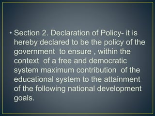• Section 2. Declaration of Policy- it is
hereby declared to be the policy of the
government to ensure , within the
context of a free and democratic
system maximum contribution of the
educational system to the attainment
of the following national development
goals.
 