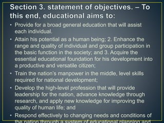• Provide for a broad general education that will assist
each individual.
• Attain his potential as a human being; 2. Enhance the
range and quality of individual and group participation in
the basic function in the society; and 3. Acquire the
essential educational foundation for his development into
a productive and versatile citizen;
• Train the nation’s manpower in the middle, level skills
required for national development;
• Develop the high-level profession that will provide
leadership for the nation, advance knowledge through
research, and apply new knowledge for improving the
quality of human life; and
• Respond effectively to changing needs and conditions of
 