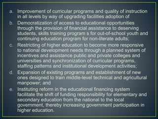 a. Improvement of curricular programs and quality of instruction
in all levels by way of upgrading facilities adoption of
b. Democratization of access to educational opportunities
through the provision of financial assistance to deserving
students, skills training program s for out-of-school youth and
continuing education program for non-literate adults;
c. Restricting of higher education to become more responsive
to national development needs through a planned system of
incentives and assistance public and private colleges and
universities and synchronization of curricular programs,
staffing patterns and institutional development activities;
d. Expansion of existing programs and establishment of new
ones designed to train middle-level technical and agricultural
manpower; and
e. Instituting reform in the educational financing system
facilitate the shift of funding responsibility for elementary and
secondary education from the national to the local
government, thereby increasing government participation in
higher education.
 