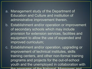 a. Management study of the Department of
Education and Culture and institution of
administrative improvement therein.
b. Establishment and/or operation or improvement
of secondary schools which may include
provision for extension services, facilities and
equipment to allow the use of expanded and
improved curriculum;
c. Establishment and/or operation, upgrading or
improvement of technical institutes, skills
training centers, and other non-formal training
programs and projects for the out-of-school
youth and the unemployed in collaboration with
 