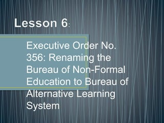 Executive Order No.
356: Renaming the
Bureau of Non-Formal
Education to Bureau of
Alternative Learning
System
 