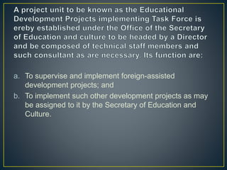 a. To supervise and implement foreign-assisted
development projects; and
b. To implement such other development projects as may
be assigned to it by the Secretary of Education and
Culture.
 