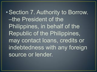 •Section 7. Authority to Borrow.
–the President of the
Philippines, in behalf of the
Republic of the Philippines,
may contact loans, credits or
indebtedness with any foreign
source or lender.
 