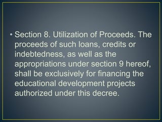 • Section 8. Utilization of Proceeds. The
proceeds of such loans, credits or
indebtedness, as well as the
appropriations under section 9 hereof,
shall be exclusively for financing the
educational development projects
authorized under this decree.
 