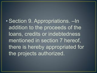 • Section 9. Appropriations. –In
addition to the proceeds of the
loans, credits or indebtedness
mentioned in section 7 hereof,
there is hereby appropriated for
the projects authorized.
 