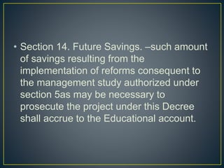 • Section 14. Future Savings. –such amount
of savings resulting from the
implementation of reforms consequent to
the management study authorized under
section 5as may be necessary to
prosecute the project under this Decree
shall accrue to the Educational account.
 