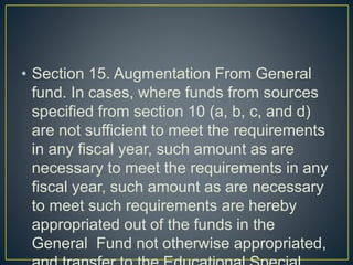 • Section 15. Augmentation From General
fund. In cases, where funds from sources
specified from section 10 (a, b, c, and d)
are not sufficient to meet the requirements
in any fiscal year, such amount as are
necessary to meet the requirements in any
fiscal year, such amount as are necessary
to meet such requirements are hereby
appropriated out of the funds in the
General Fund not otherwise appropriated,
 