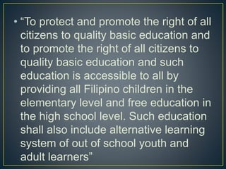 • “To protect and promote the right of all
citizens to quality basic education and
to promote the right of all citizens to
quality basic education and such
education is accessible to all by
providing all Filipino children in the
elementary level and free education in
the high school level. Such education
shall also include alternative learning
system of out of school youth and
adult learners”
 