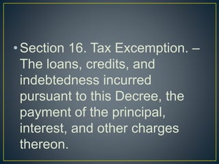 •Section 16. Tax Excemption. –
The loans, credits, and
indebtedness incurred
pursuant to this Decree, the
payment of the principal,
interest, and other charges
thereon.
 