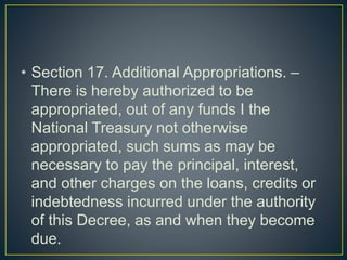 • Section 17. Additional Appropriations. –
There is hereby authorized to be
appropriated, out of any funds I the
National Treasury not otherwise
appropriated, such sums as may be
necessary to pay the principal, interest,
and other charges on the loans, credits or
indebtedness incurred under the authority
of this Decree, as and when they become
due.
 