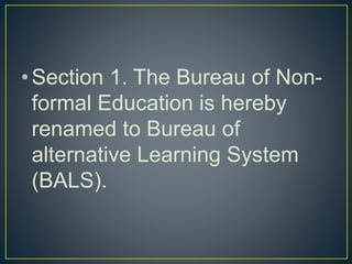 •Section 1. The Bureau of Non-
formal Education is hereby
renamed to Bureau of
alternative Learning System
(BALS).
 