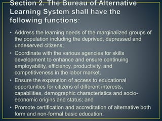 • Address the learning needs of the marginalized groups of
the population including the deprived, depressed and
undeserved citizens;
• Coordinate with the various agencies for skills
development to enhance and ensure continuing
employability, efficiency, productivity, and
competitiveness in the labor market.
• Ensure the expansion of access to educational
opportunities for citizens of different interests,
capabilities, demographic characteristics and socio-
economic origins and status; and
• Promote certification and accreditation of alternative both
form and non-formal basic education.
 