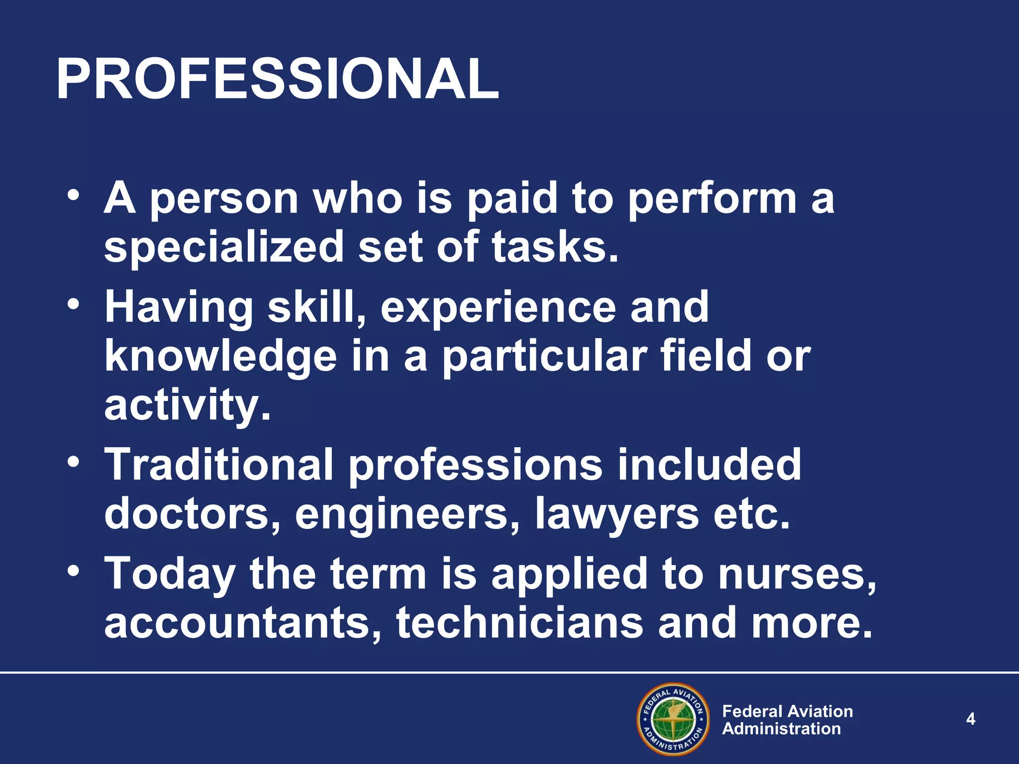 Federal Aviation
Administration
4
PROFESSIONAL
• A person who is paid to perform a
specialized set of tasks.
• Having skill, experience and
knowledge in a particular field or
activity.
• Traditional professions included
doctors, engineers, lawyers etc.
• Today the term is applied to nurses,
accountants, technicians and more.
 