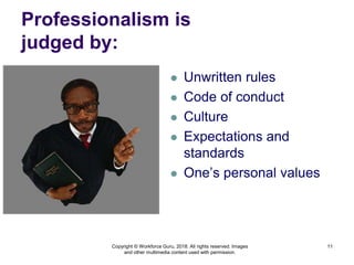 Professionalism is
judged by:
 Unwritten rules
 Code of conduct
 Culture
 Expectations and
standards
 One’s personal values
11
Copyright © Workforce Guru, 2018. All rights reserved. Images
and other multimedia content used with permission.
 