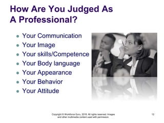 How Are You Judged As
A Professional?
 Your Communication
 Your Image
 Your skills/Competence
 Your Body language
 Your Appearance
 Your Behavior
 Your Attitude
12
Copyright © Workforce Guru, 2018. All rights reserved. Images
and other multimedia content used with permission.
 