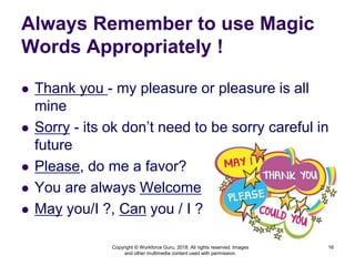 Always Remember to use Magic
Words Appropriately !
 Thank you - my pleasure or pleasure is all
mine
 Sorry - its ok don’t need to be sorry careful in
future
 Please, do me a favor?
 You are always Welcome
 May you/I ?, Can you / I ?
Copyright © Workforce Guru, 2018. All rights reserved. Images
and other multimedia content used with permission.
16
 