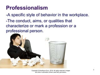 Professionalism
-A specific style of behavior in the workplace.
-The conduct, aims, or qualities that
characterize or mark a profession or a
professional person.
3
Copyright © Workforce Guru, 2018. All rights reserved. Images
and other multimedia content used with permission.
 