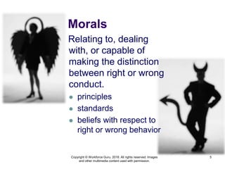Morals
Relating to, dealing
with, or capable of
making the distinction
between right or wrong
conduct.
 principles
 standards
 beliefs with respect to
right or wrong behavior
5
Copyright © Workforce Guru, 2018. All rights reserved. Images
and other multimedia content used with permission.
 