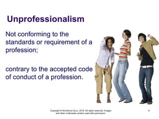 Unprofessionalism
Not conforming to the
standards or requirement of a
profession;
contrary to the accepted code
of conduct of a profession.
9
Copyright © Workforce Guru, 2018. All rights reserved. Images
and other multimedia content used with permission.
 