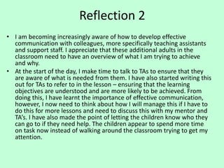 Reflection 2
• I am becoming increasingly aware of how to develop effective
communication with colleagues, more specifically teaching assistants
and support staff. I appreciate that these additional adults in the
classroom need to have an overview of what I am trying to achieve
and why.
• At the start of the day, I make time to talk to TAs to ensure that they
are aware of what is needed from them. I have also started writing this
out for TAs to refer to in the lesson – ensuring that the learning
objectives are understood and are more likely to be achieved. From
doing this, I have learnt the importance of effective communication,
however, I now need to think about how I will manage this if I have to
do this for more lessons and need to discuss this with my mentor and
TA’s. I have also made the point of letting the children know who they
can go to if they need help. The children appear to spend more time
on task now instead of walking around the classroom trying to get my
attention.
 