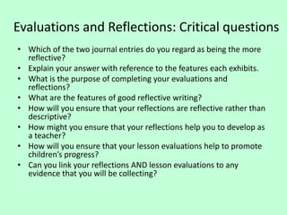 Evaluations and Reflections: Critical questions
• Which of the two journal entries do you regard as being the more
reflective?
• Explain your answer with reference to the features each exhibits.
• What is the purpose of completing your evaluations and
reflections?
• What are the features of good reflective writing?
• How will you ensure that your reflections are reflective rather than
descriptive?
• How might you ensure that your reflections help you to develop as
a teacher?
• How will you ensure that your lesson evaluations help to promote
children’s progress?
• Can you link your reflections AND lesson evaluations to any
evidence that you will be collecting?
 