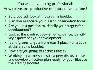 You as a developing professional:
How to ensure productive mentor conversations?
• Be prepared: look at the grading booklet
• Can you negotiate your lesson observation focus?
• Are you in a position to identify your targets for
development?
• Look at the grading booklet for guidance, identify
key aspects for your development.
• Identify your targets from Year 2 placement: Look
at the grading booklet.
• How are you going to address these?
• Working in partnership with a peer discuss these
and develop an action plan ready for your file: use
the grading booklet.
 