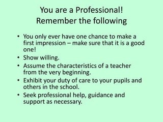 You are a Professional!
Remember the following
• You only ever have one chance to make a
first impression – make sure that it is a good
one!
• Show willing.
• Assume the characteristics of a teacher
from the very beginning.
• Exhibit your duty of care to your pupils and
others in the school.
• Seek professional help, guidance and
support as necessary.
 