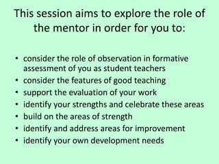 This session aims to explore the role of
the mentor in order for you to:
• consider the role of observation in formative
assessment of you as student teachers
• consider the features of good teaching
• support the evaluation of your work
• identify your strengths and celebrate these areas
• build on the areas of strength
• identify and address areas for improvement
• identify your own development needs
 