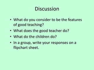 Discussion
• What do you consider to be the features
of good teaching?
• What does the good teacher do?
• What do the children do?
• In a group, write your responses on a
flipchart sheet.
 