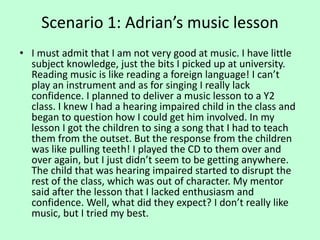 Scenario 1: Adrian’s music lesson
• I must admit that I am not very good at music. I have little
subject knowledge, just the bits I picked up at university.
Reading music is like reading a foreign language! I can’t
play an instrument and as for singing I really lack
confidence. I planned to deliver a music lesson to a Y2
class. I knew I had a hearing impaired child in the class and
began to question how I could get him involved. In my
lesson I got the children to sing a song that I had to teach
them from the outset. But the response from the children
was like pulling teeth! I played the CD to them over and
over again, but I just didn’t seem to be getting anywhere.
The child that was hearing impaired started to disrupt the
rest of the class, which was out of character. My mentor
said after the lesson that I lacked enthusiasm and
confidence. Well, what did they expect? I don’t really like
music, but I tried my best.
 
