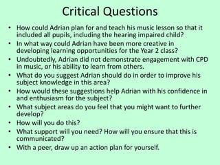 Critical Questions
• How could Adrian plan for and teach his music lesson so that it
included all pupils, including the hearing impaired child?
• In what way could Adrian have been more creative in
developing learning opportunities for the Year 2 class?
• Undoubtedly, Adrian did not demonstrate engagement with CPD
in music, or his ability to learn from others.
• What do you suggest Adrian should do in order to improve his
subject knowledge in this area?
• How would these suggestions help Adrian with his confidence in
and enthusiasm for the subject?
• What subject areas do you feel that you might want to further
develop?
• How will you do this?
• What support will you need? How will you ensure that this is
communicated?
• With a peer, draw up an action plan for yourself.
 