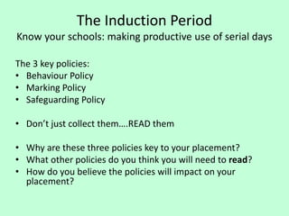 The Induction Period
Know your schools: making productive use of serial days
The 3 key policies:
• Behaviour Policy
• Marking Policy
• Safeguarding Policy
• Don’t just collect them….READ them
• Why are these three policies key to your placement?
• What other policies do you think you will need to read?
• How do you believe the policies will impact on your
placement?
 