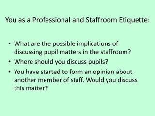 You as a Professional and Staffroom Etiquette:
• What are the possible implications of
discussing pupil matters in the staffroom?
• Where should you discuss pupils?
• You have started to form an opinion about
another member of staff. Would you discuss
this matter?
 