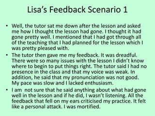 Lisa’s Feedback Scenario 1
• Well, the tutor sat me down after the lesson and asked
me how I thought the lesson had gone. I thought it had
gone pretty well. I mentioned that I had got through all
of the teaching that I had planned for the lesson which I
was pretty pleased with.
• The tutor then gave me my feedback. It was dreadful.
There were so many issues with the lesson I didn’t know
where to begin to put things right. The tutor said I had no
presence in the class and that my voice was weak. In
addition, he said that my pronunciation was not good.
My pace was slow and I lacked enthusiasm.
• I am not sure that he said anything about what had gone
well in the lesson and if he did, I wasn’t listening. All the
feedback that fell on my ears criticised my practice. It felt
like a personal attack. I was mortified.
 