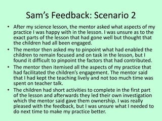 Sam’s Feedback: Scenario 2
• After my science lesson, the mentor asked what aspects of my
practice I was happy with in the lesson. I was unsure as to the
exact parts of the lesson that had gone well but thought that
the children had all been engaged.
• The mentor then asked my to pinpoint what had enabled the
children to remain focused and on task in the lesson, but I
found it difficult to pinpoint the factors that had contributed.
• The mentor then itemised all the aspects of my practice that
had facilitated the children’s engagement. The mentor said
that I had kept the teaching lively and not too much time was
spent on teacher talk.
• The children had short activities to complete in the first part
of the lesson and afterwards they led their own investigation
which the mentor said gave them ownership. I was really
pleased with the feedback, but I was unsure what I needed to
do next time to make my practice better.
 