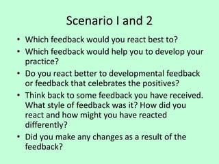 Scenario I and 2
• Which feedback would you react best to?
• Which feedback would help you to develop your
practice?
• Do you react better to developmental feedback
or feedback that celebrates the positives?
• Think back to some feedback you have received.
What style of feedback was it? How did you
react and how might you have reacted
differently?
• Did you make any changes as a result of the
feedback?
 