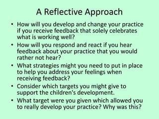 A Reflective Approach
• How will you develop and change your practice
if you receive feedback that solely celebrates
what is working well?
• How will you respond and react if you hear
feedback about your practice that you would
rather not hear?
• What strategies might you need to put in place
to help you address your feelings when
receiving feedback?
• Consider which targets you might give to
support the children's development.
• What target were you given which allowed you
to really develop your practice? Why was this?
 