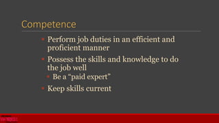 Competence
 Perform job duties in an efficient and
proficient manner
 Possess the skills and knowledge to do
the job well
 Be a “paid expert”
 Keep skills current
 
