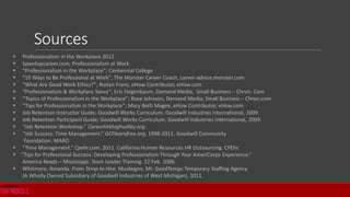  Professionalism in the Workplace 2012
 Speedupcareer.com; Professionalism at Work
 “Professionalism in the Workplace”; Centennial College
 “10 Ways to Be Professional at Work”; The Monster Career Coach, career-advice.monster.com
 “What Are Good Work Ethics?”; Roslyn Frenz, eHow Contributor, eHow.com
 “Professionalism & Workplace Savvy”; Eric Feigenbaum, Demand Media, Small Business – Chron. Com
 “Topics of Professionalism in the Workplace”; Rose Johnson, Demand Media, Small Business – Chron.com
 “Tips for Professionalism in the Workplace”; Mary Beth Magee, eHow Contributor, eHow.com
 Job Retention Instructor Guide: Goodwill Works Curriculum. Goodwill Industries International, 2009.
 Job Retention Participant Guide: Goodwill Works Curriculum. Goodwill Industries International, 2009.
 “Job Retention Workshop.” Careerlinkhighvalley.org.
 “Job Success: Time Management.” GCFlearnfree.org. 1998-2011. Goodwill Community
Foundation. MARO
 “Time Management.” Cpehr.com. 2011. California Human Resources HR Outsourcing. CPEhr.
 “Tips for Professional Success: Developing Professionalism Through Your AmeriCorps Experience.”
America Reads – Mississippi. Team Leader Training. 22 Feb. 2006.
 Whitmore, Amanda. From Temp to Hire. Muskegon, MI: GoodTemps Temporary Staffing Agency
(A Wholly Owned Subsidiary of Goodwill Industries of West Michigan), 2011.
Sources
 