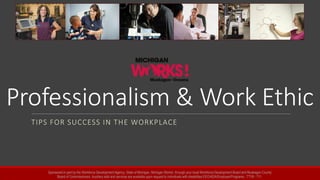 Professionalism & Work Ethic
TIPS FOR SUCCESS IN THE WORKPLACE
Sponsored in part by the Workforce Development Agency, State of Michigan, Michigan Works!, through your local Workforce Development Board and Muskegon County
Board of Commissioners. Auxiliary aids and services are available upon request to individuals with disabilities EEO/ADA/Employer/Programs - TTY# - 711.
 