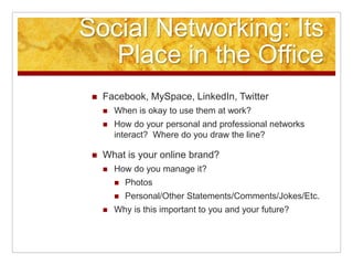 Social Networking: Its
Place in the Office
 Facebook, MySpace, LinkedIn, Twitter
 When is okay to use them at work?
 How do your personal and professional networks
interact? Where do you draw the line?
 What is your online brand?
 How do you manage it?
 Photos
 Personal/Other Statements/Comments/Jokes/Etc.
 Why is this important to you and your future?
 
