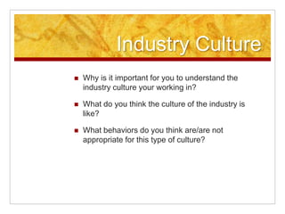 Industry Culture
 Why is it important for you to understand the
industry culture your working in?
 What do you think the culture of the industry is
like?
 What behaviors do you think are/are not
appropriate for this type of culture?
 