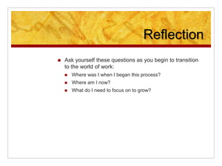 Reflection
 Ask yourself these questions as you begin to transition
to the world of work:
 Where was I when I began this process?
 Where am I now?
 What do I need to focus on to grow?
 