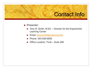 Contact Info
 Presenter:
 Tony R. Smith, M.Ed. – Director for the Experiential
Learning Center
 Email: tony.smith@ucdenver.edu
 Phone: 303-556-6656
 Office Location: Tivoli – Suite 260
 